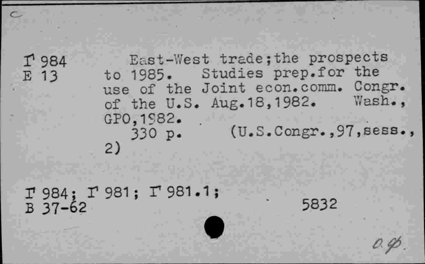 ﻿I1 984
E 13
East-West trade;the prospects to 1985. Studies prep.for the use of the Joint econ.comm. Congr. of the U.S. Aug.18,1982.	Wash.,
GP0,1S82.
330 p.	(U.S.Congr.,97,sess.,
2)
r 984;
B 37-6
r 981 ; F 981.1
5832